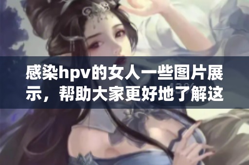 感染hpv的女人一些图片展示，帮助大家更好地了解这个健康问题的影响