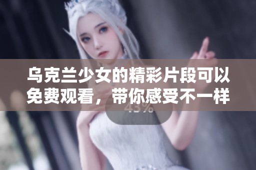 乌克兰少女的精彩片段可以免费观看，带你感受不一样的视听盛宴