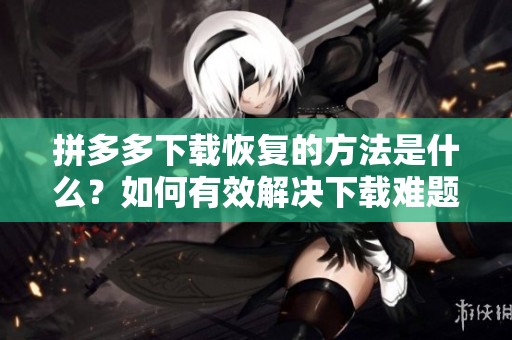 拼多多下载恢复的方法是什么？如何有效解决下载难题？