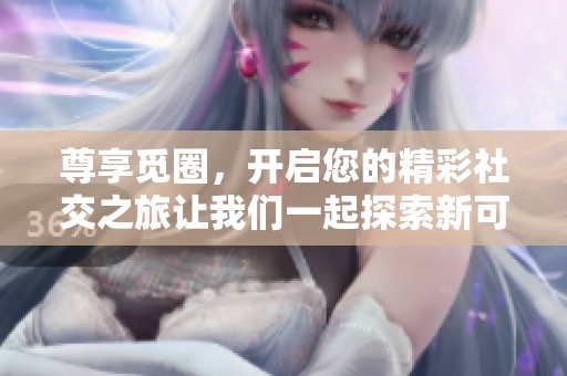 尊享觅圈，开启您的精彩社交之旅让我们一起探索新可能
