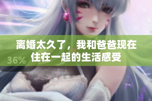 离婚太久了，我和爸爸现在住在一起的生活感受