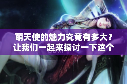萌天使的魅力究竟有多大？让我们一起来探讨一下这个话题吧！