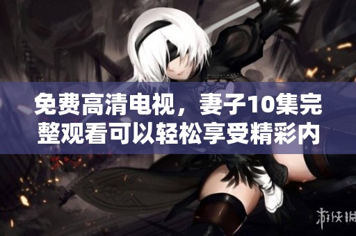 免费高清电视，妻子10集完整观看可以轻松享受精彩内容