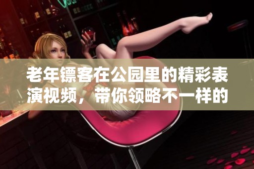老年镖客在公园里的精彩表演视频，带你领略不一样的精彩内容
