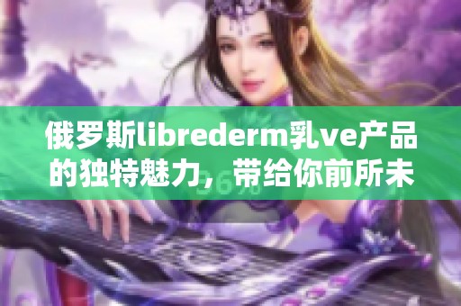 俄罗斯librederm乳ve产品的独特魅力，带给你前所未有的护肤体验
