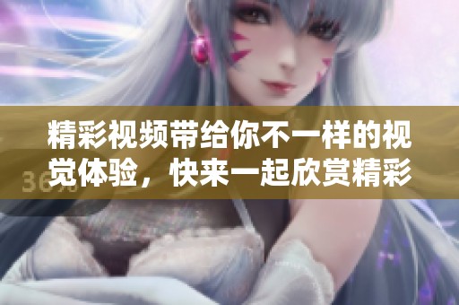 精彩视频带给你不一样的视觉体验，快来一起欣赏精彩内容吧！