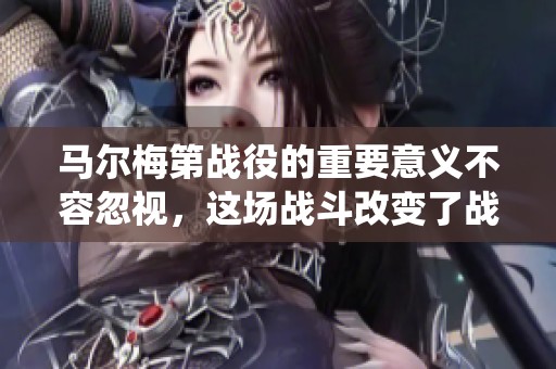 马尔梅第战役的重要意义不容忽视，这场战斗改变了战争进程。