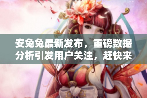 安兔兔最新发布，重磅数据分析引发用户关注，赶快来看看吧！