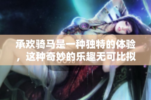 承欢骑马是一种独特的体验，这种奇妙的乐趣无可比拟
