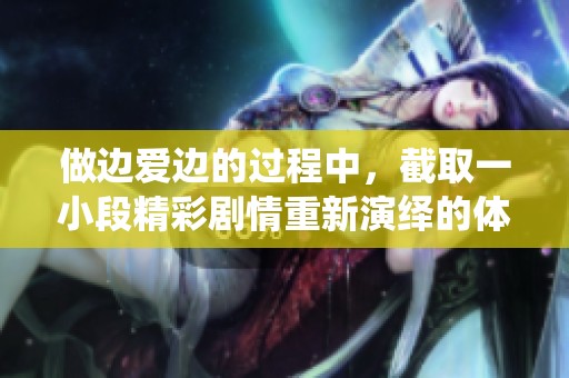 做边爱边的过程中，截取一小段精彩剧情重新演绎的体验