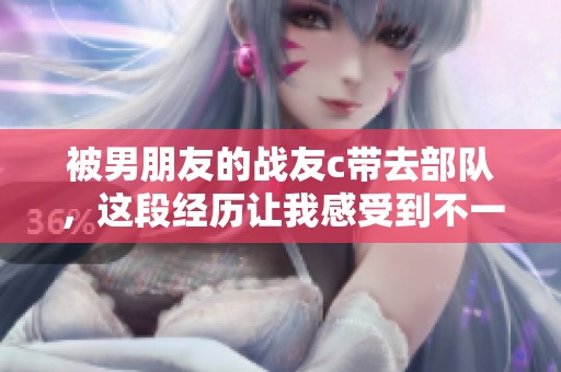 被男朋友的战友c带去部队，这段经历让我感受到不一样的生活