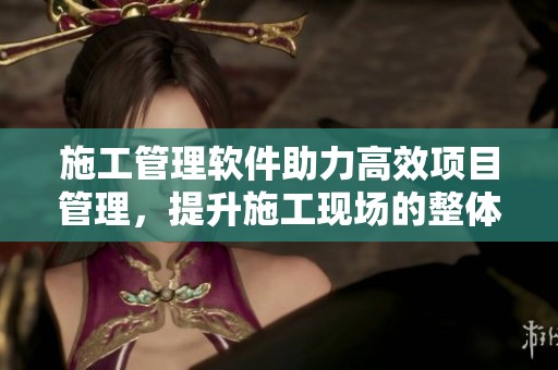 施工管理软件助力高效项目管理，提升施工现场的整体效率和质量