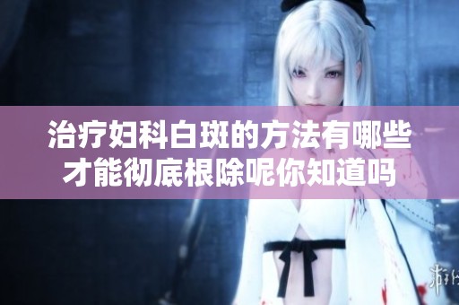 治疗妇科白斑的方法有哪些才能彻底根除呢你知道吗