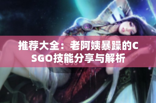 推荐大全：老阿姨暴躁的CSGO技能分享与解析