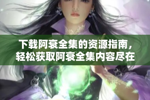 下载阿衰全集的资源指南，轻松获取阿衰全集内容尽在这里