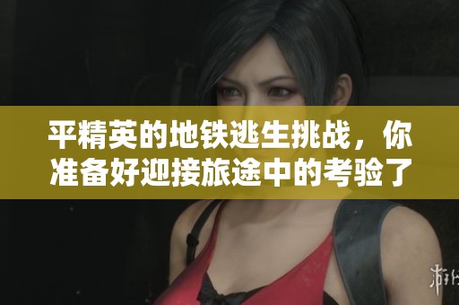 平精英的地铁逃生挑战，你准备好迎接旅途中的考验了吗