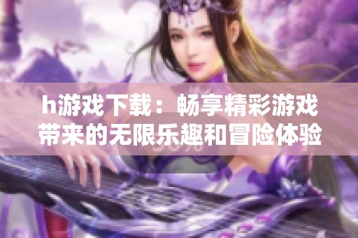 h游戏下载：畅享精彩游戏带来的无限乐趣和冒险体验