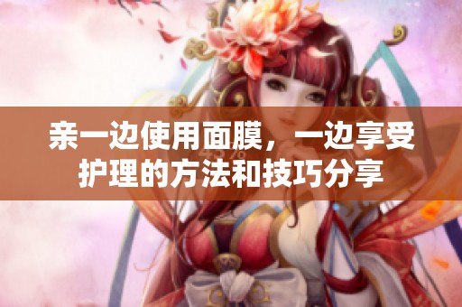 亲一边使用面膜，一边享受护理的方法和技巧分享