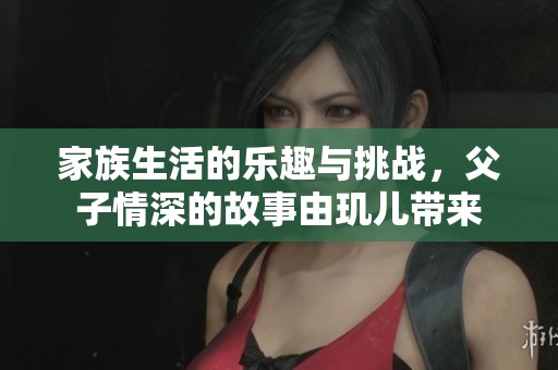 家族生活的乐趣与挑战，父子情深的故事由玑儿带来