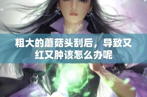粗大的蘑菇头刮后，导致又红又肿该怎么办呢