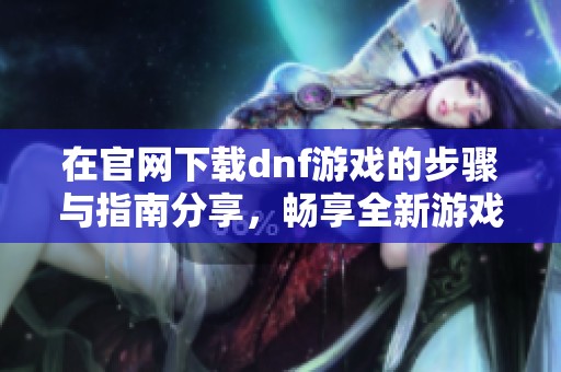 在官网下载dnf游戏的步骤与指南分享，畅享全新游戏体验和乐趣