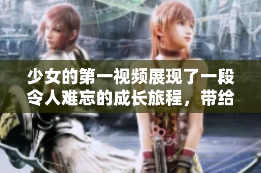 少女的第一视频展现了一段令人难忘的成长旅程，带给观众无尽的共鸣与感动