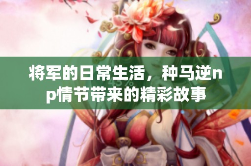 将军的日常生活，种马逆np情节带来的精彩故事