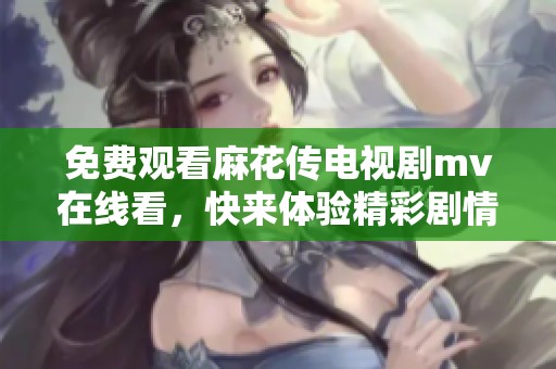 免费观看麻花传电视剧mv在线看，快来体验精彩剧情与动人音乐的完美结合