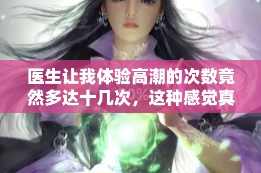 医生让我体验高潮的次数竟然多达十几次，这种感觉真的太神奇了！