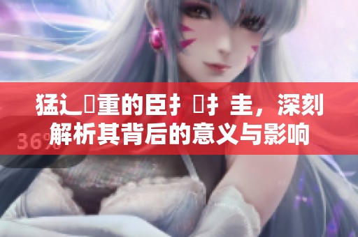 猛辶畐重的臣扌喿扌圭，深刻解析其背后的意义与影响