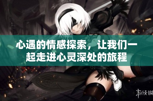 心遇的情感探索，让我们一起走进心灵深处的旅程