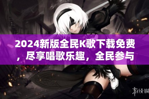 2024新版全民K歌下载免费，尽享唱歌乐趣，全民参与的盛宴等你来体验