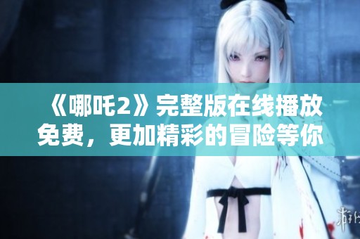 《哪吒2》完整版在线播放免费，更加精彩的冒险等你来体验！