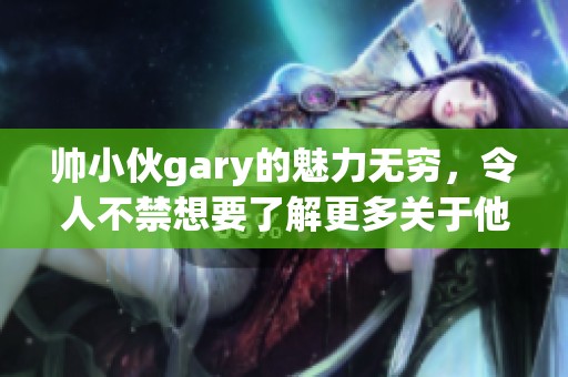 帅小伙gary的魅力无穷，令人不禁想要了解更多关于他的故事