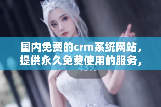国内免费的crm系统网站，提供永久免费使用的服务，助力企业管理客户关系