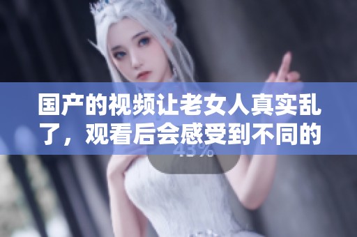国产的视频让老女人真实乱了，观看后会感受到不同的刺激与惊喜