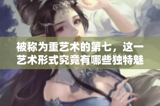 被称为重艺术的第七，这一艺术形式究竟有哪些独特魅力呢