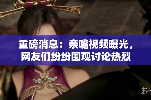 重磅消息：亲嘴视频曝光，网友们纷纷围观讨论热烈