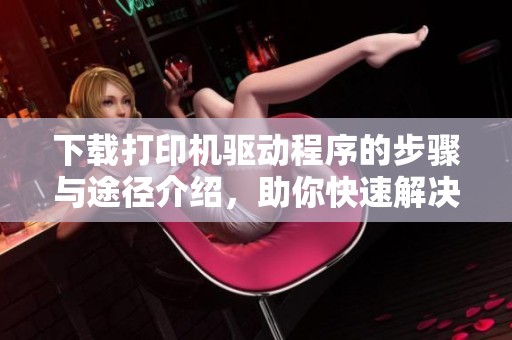 下载打印机驱动程序的步骤与途径介绍，助你快速解决打印问题