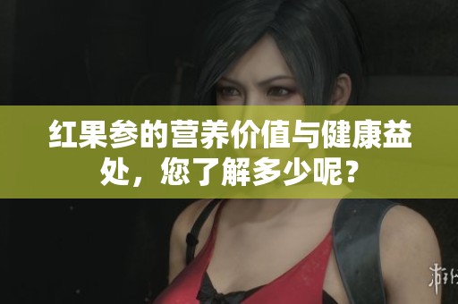 红果参的营养价值与健康益处，您了解多少呢？