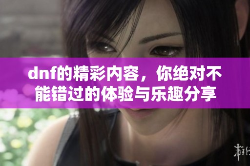 dnf的精彩内容，你绝对不能错过的体验与乐趣分享