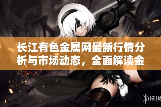 长江有色金属网最新行情分析与市场动态，全面解读金属价格变化情况