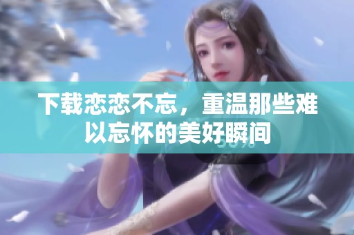 下载恋恋不忘，重温那些难以忘怀的美好瞬间