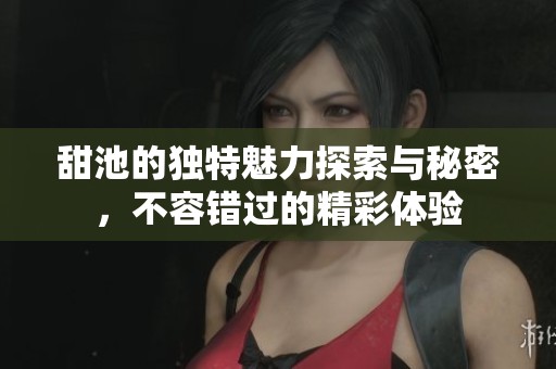 甜池的独特魅力探索与秘密，不容错过的精彩体验