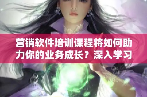 营销软件培训课程将如何助力你的业务成长？深入学习营销软件，掌握实用技能！