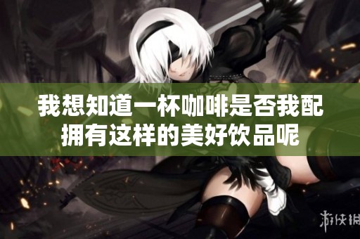 我想知道一杯咖啡是否我配拥有这样的美好饮品呢