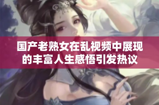 国产老熟女在乱视频中展现的丰富人生感悟引发热议