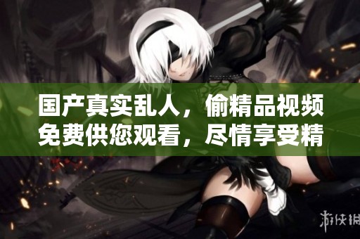 国产真实乱人，偷精品视频免费供您观看，尽情享受精彩内容。