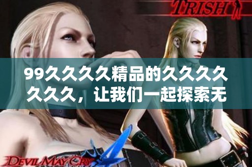 99****精品的******久，让我们一起探索无尽的乐趣与惊喜。