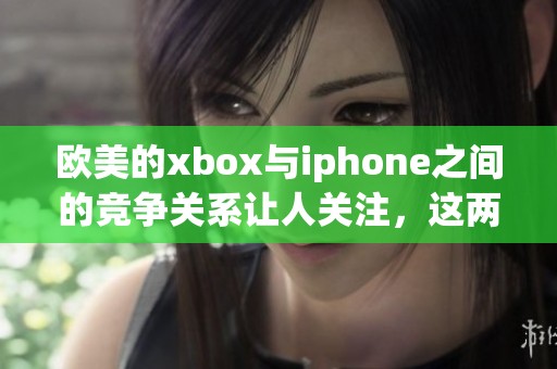 欧美的xbox与iphone之间的竞争关系让人关注，这两者在市场上的表现也各具特色
